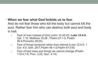 • When we fear what God forbids us to fear.
And do not fear those who kill the body but cannot kill the
soul. Rather fear him who can destroy both soul and body
in hell.
a. Fear of man instead of God (John 12:42-43, Luke 12:4-5,
Gal. 1:10, Matthew 10:28 , Psalm 27:1-3, Psalm
56:4,Proverbs 29:25)
b. Fear of things temporal rather than eternal (Luke 12:4-5, 1
Cor. 4:5, Gen. 26:7,Psalm 46:1-3,Psalm 91:5-6)
c. Fear of bad news and things we cannot change (Psalm
112:4,7-8, Prov. 3:25, Gen. 4:14)
 