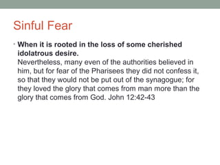 Sinful Fear
• When it is rooted in the loss of some cherished
idolatrous desire.
Nevertheless, many even of the authorities believed in
him, but for fear of the Pharisees they did not confess it,
so that they would not be put out of the synagogue; for
they loved the glory that comes from man more than the
glory that comes from God. John 12:42-43
 