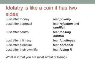 Idolatry is like a coin it has two
sides
Lust after money fear poverty
Lust after approval fear rejection and
conflict
Lust after control fear loosing
control
Lust after intimacy fear loneliness
Lust after pleasure fear boredom
Lust after their own life fear losing it
What is it that you are most afraid of losing?
 