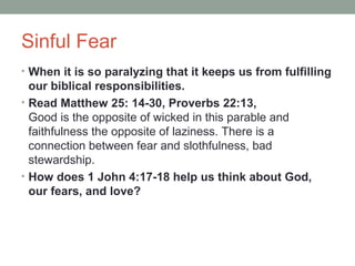 Sinful Fear
• When it is so paralyzing that it keeps us from fulfilling
our biblical responsibilities.
• Read Matthew 25: 14-30, Proverbs 22:13,
Good is the opposite of wicked in this parable and
faithfulness the opposite of laziness. There is a
connection between fear and slothfulness, bad
stewardship.
• How does 1 John 4:17-18 help us think about God,
our fears, and love?
 