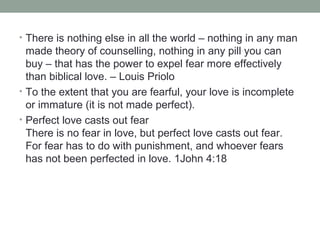 • There is nothing else in all the world – nothing in any man
made theory of counselling, nothing in any pill you can
buy – that has the power to expel fear more effectively
than biblical love. – Louis Priolo
• To the extent that you are fearful, your love is incomplete
or immature (it is not made perfect).
• Perfect love casts out fear
There is no fear in love, but perfect love casts out fear.
For fear has to do with punishment, and whoever fears
has not been perfected in love. 1John 4:18
 
