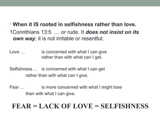 • When it IS rooted in selfishness rather than love.
1Corinthians 13:5 … or rude. It does not insist on its
own way; it is not irritable or resentful;
Love … is concerned with what I can give
rather than with what can I get.
Selfishness ... is concerned with what I can get
rather than with what can I give.
Fear … is more concerned with what I might lose
than with what I can give.
FEAR = LACK OF LOVE = SELFISHNESS
 