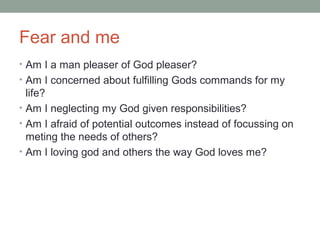 Fear and me
• Am I a man pleaser of God pleaser?
• Am I concerned about fulfilling Gods commands for my
life?
• Am I neglecting my God given responsibilities?
• Am I afraid of potential outcomes instead of focussing on
meting the needs of others?
• Am I loving god and others the way God loves me?
 