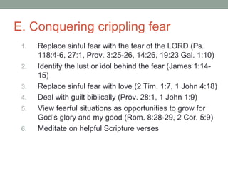 E. Conquering crippling fear
1. Replace sinful fear with the fear of the LORD (Ps.
118:4-6, 27:1, Prov. 3:25-26, 14:26, 19:23 Gal. 1:10)
2. Identify the lust or idol behind the fear (James 1:14-
15)
3. Replace sinful fear with love (2 Tim. 1:7, 1 John 4:18)
4. Deal with guilt biblically (Prov. 28:1, 1 John 1:9)
5. View fearful situations as opportunities to grow for
God’s glory and my good (Rom. 8:28-29, 2 Cor. 5:9)
6. Meditate on helpful Scripture verses
 