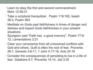 • Learn to obey the first and second commandment.
Mark 12:28-31
• Take a scriptural tranquilizer. Psalm 119:165, Isaiah
26:3, Psalm 563
• Meditate on Gods past faithfulness in times of danger and
distress and expect Gods faithfulness in your present
situations.
Spurgeon said “Faith has a good memory”. Psalm 77:9-
12, Lamentations 3:21
• Clear your conscience from all unresolved conflicts with
God and others. Guilt is often the root of fear. Proverbs
28:1, Genesis 3:8-11, 1 John 4:17-18, Acts 24:16
• Consider the consequences of persisting to live in a life of
fear. Galatians 6:7, Proverbs 14:14, Job 3:25
 