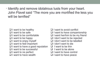 • Identify and remove idolatrous lusts from your heart.
John Flavel said “The more you are mortified the less you
will be terrified”
 I want to be healthy
 I want to be safe
 I want to be comfortable
 I want to be happy
 I want to enjoy myself
 I want to feel important
 I want to have a good reputation
 I want to be successful
 I want to ne perfect
 I want to have wealth
 I want to avoid conflict
 I want to have companionship
 I want her/him to be my friend
 I don’t want to be rejected
 I don’t want to be labelled
 I don’t want to die
 I want to be thin
 I want to be alone
 I want to have control
 I want to have peace
 