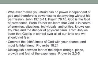 • Whatever makes you afraid has no power independent of
god and therefore is powerless to do anything without his
permission. John 19:10-11, Psalm 76:10. God is the God
of providence. From Esther we learn that God is in control
of enemies, situations, individuals, authorities, knows our
troubles and the danger of physical harm. From Job we
learn that God is in control over all of our lives and we
should not fear.
• Contrast the faithfulness of God with your dearest and
most faithful friend. Proverbs 18:24
• Distinguish between fear of the object (bridge, plane,
crowd) and fear of the experience. Proverbs 2:3-5
 