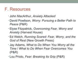 F. Resources
• John MacArthur, Anxiety Attacked
• David Powlison, Worry: Pursuing a Better Path to
Peace (P&R)
• Elyse Fitzpatrick, Overcoming Fear, Worry and
Anxiety (Harvest House)
• Ed Welch, Running Scared: Fear, Worry, and the
God of Rest (New Growth Press)
• Jay Adams, What to Do When You Worry all the
Time / What to Do When Fear Overcomes You
(P&R)
• Lou Priolo, Fear: Breaking Its Grip (P&R)
 