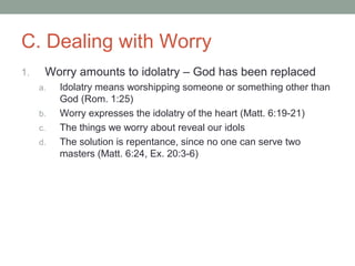 C. Dealing with Worry
1. Worry amounts to idolatry – God has been replaced
a. Idolatry means worshipping someone or something other than
God (Rom. 1:25)
b. Worry expresses the idolatry of the heart (Matt. 6:19-21)
c. The things we worry about reveal our idols
d. The solution is repentance, since no one can serve two
masters (Matt. 6:24, Ex. 20:3-6)
 