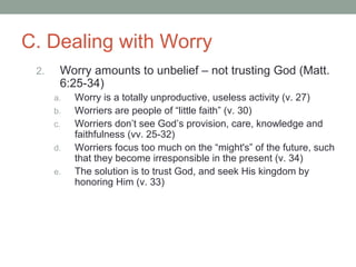 C. Dealing with Worry
2. Worry amounts to unbelief – not trusting God (Matt.
6:25-34)
a. Worry is a totally unproductive, useless activity (v. 27)
b. Worriers are people of “little faith” (v. 30)
c. Worriers don’t see God’s provision, care, knowledge and
faithfulness (vv. 25-32)
d. Worriers focus too much on the “might's” of the future, such
that they become irresponsible in the present (v. 34)
e. The solution is to trust God, and seek His kingdom by
honoring Him (v. 33)
 
