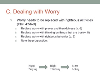C. Dealing with Worry
3. Worry needs to be replaced with righteous activities
(Phil. 4:5b-9)
a. Replace worry with prayer and thankfulness (v. 6)
b. Replace worry with thinking on things that are true (v. 8)
c. Replace worry with righteous behavior (v. 9)
d. Note the progression:
Right
Praying
Right
Thinking
Right
Acting
 