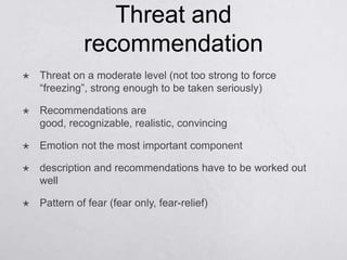 Threat and
              recommendation
   Threat on a moderate level (not too strong to force
    ―freezing‖, strong enough to be taken seriously)

   Recommendations are
    good, recognizable, realistic, convincing

   Emotion not the most important component

   description and recommendations have to be worked out
    well

   Pattern of fear (fear only, fear-relief)
 