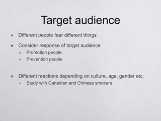 Target audience
   Different people fear different things

   Consider response of target audience
       Promotion people
       Prevention people


   Different reactions depending on culture, age, gender etc.
       Study with Canadian and Chinese smokers
 