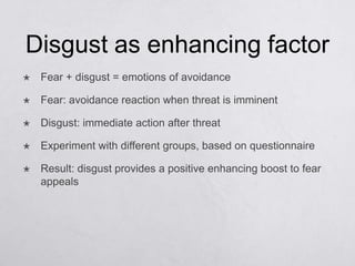 Disgust as enhancing factor
   Fear + disgust = emotions of avoidance

   Fear: avoidance reaction when threat is imminent

   Disgust: immediate action after threat

   Experiment with different groups, based on questionnaire

   Result: disgust provides a positive enhancing boost to fear
    appeals
 