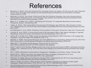 References
   Bachman, K. (2012). Fed's Anti-Smoking Fear Campaign Scares Up Quitters: 50,000 dump the habit. Retrieved
    Oct 20, 2012, from http://www.adweek.com/news/advertising-branding/feds-anti-smoking-fear-campaign-
    scares-quitters-141682.
   Bachman, K. (2012). Fear Factor: Feds Launch New Anti-Smoking Campaign: Ads mimic blocked tobacco
    warning labels. Retrieved Oct 20, 2012 from http://www.adweek.com/news/advertising-branding/fear-factor-
    feds-launch-new-anti-smoking-campaign-138975.
   Belch, G. E., & Belch, M. A. (2007). Advertising and Promotion: An Integrated Marketing Communications
    Perspective. Boston: Irwin/McGraw-Hill.
   Cullers, R. (2012). Think Twice Before Foursquaring That Stranger, Say AIDS Ads: Who checked in before
    you?. Retrieved Oct 20, 2012 from http://www.adweek.com/adfreak/think-twice-foursquaring-stranger-say-aids-
    ads-144627.
   De Pelsmacker P., et al. (2009). Marketing Communications: A European Perspective. New York: Prentice Hall.
   Laroche, M., et al. (2001). A cross-cultural study of the persuasive effect of fear appeal messages in cigarette
    advertising: China and Canada. International Journal of Advertising, 20(3), 297-317.
   LaTour, M. S. & Pitts, R. E. (1989). Using Fear Appeals in Advertising for AIDS Prevention in the College-Age
    Population. Journal of Health Care Marketing, 9(3), 5-14.
   Mayfield, Z. (2006). Fear Appeal Messages and Their Effectiveness in Advertising. Retrieved Oct 20, 2012 from
    http://voices.yahoo.com/fear-appeal-messages-their-effectiveness-advertising-31626.html.
   Nelfa (2011). The Appeal of Fear Appeals. Retrieved Oct 20, 2012 from
    http://nelfa.wordpress.com/2011/01/14/the-appeal-of-fear-appeals/.
   Nudd, T. (2012). Ad of the Day: Refuge Lauren Luke covers up cuts and bruises in BBH's well-placed domestic-
    violence PSA. Retrieved Oct 20, 2012 from http://www.adweek.com/news/advertising-branding/ad-day-refuge-
    141551.
   Fill, C. (2009). Marketing Communications: Engagement, Strategies, and Practice. Harlow: Prentice Hall.
   SWOV (2011). SWOV Fact sheet: Fear-based information campaigns. Retrieved Oct 20, from
    http://www.swov.nl/rapport/Factsheets/UK/FS_Fear_appeals.pdf.
   Weinreich, N. (2006). Making Fear-Based Campaigns Work. Retrieved Oct 20, 2012 from http://blog.social-
    marketing.com/2006/06/making-fear-based-campaigns-work.html.
   Witte, K. & Allen, M. (2000). A Meta-Analysis of Fear Appeals: Implications for Effective Public Health
    Campaigns. Health Educ Behav, 27(5), 591-615. doi: 10.1177/109019810002700506.
   Young People’s Response to Intended Shocking Road Safety Messages (2007). Retrieved Oct 20,2012 from
    http://www.slideserve.com/cher/fear-appeals.
 