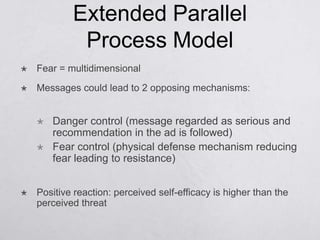 Extended Parallel
             Process Model
   Fear = multidimensional
   Messages could lead to 2 opposing mechanisms:


       Danger control (message regarded as serious and
        recommendation in the ad is followed)
       Fear control (physical defense mechanism reducing
        fear leading to resistance)


   Positive reaction: perceived self-efficacy is higher than the
    perceived threat
 