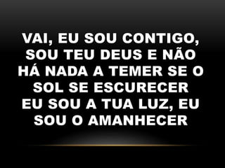 VAI, EU SOU CONTIGO,
SOU TEU DEUS E NÃO
HÁ NADA A TEMER SE O
SOL SE ESCURECER
EU SOU A TUA LUZ, EU
SOU O AMANHECER
 