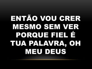ENTÃO VOU CRER
MESMO SEM VER
PORQUE FIEL É
TUA PALAVRA, OH
MEU DEUS
 