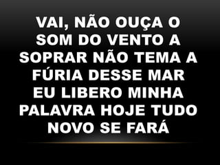 VAI, NÃO OUÇA O
SOM DO VENTO A
SOPRAR NÃO TEMA A
FÚRIA DESSE MAR
EU LIBERO MINHA
PALAVRA HOJE TUDO
NOVO SE FARÁ
 