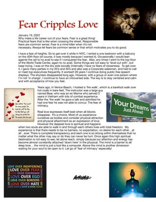 Fear Cripples Love




January 19, 2022

Why make a life career out of your fears. Fear is a great thing!
Practical fears that is like when crossing the street. Responsible
fears are common sense. Fear is a mind killer when it’s not
necessary. Always let fears be common sense or that which motivates you to do good. 

I have a fear of heights. So to get over it while in NYC, I rented a one bedroom with a balcony
on the 40th
fl
oor (of course, it was mostly because I wanted it). Occasionally I would lean
against the rail to no avail to see if I conquered the fear. Also, any times I went to the top
fl
oor
of the World Trade Center, again to no avail. Some things are not easy to ‘level out with’, but
keep trying. I was on the shy side socially (internally I have no fears of closeness). To get over
it, I gave many parties in my 20’s and 30’s and also was a Corporate salesman, and had to call
or meet top executives frequently. It worked! 28 years I continue doing public free speech
displays. The shyness disappeared long ago. However, with a group or even one person where
I’m not ‘in charge’, I continue to have an introverted side. The key is to stay centered and calm
and with acceptance of how you feel.

Years ago, in Venice Beach, I hosted a ‘
fi
re walk’, which is a barefoot walk over
hot coals in bare feet. The instructor was a large guy
named Bear, who was an ex Marine who served 3
years in Vietnam with lots of combat experience.
After the ‘
fi
re walk’ he gave a talk and admitted he
had one fear he was not able to concur. The fear of
intimacy.

Real love expresses itself best when all blocks
disappear. It’s a choice. Most of us experience
ourselves as bodies and consider physical attraction
and physical attachment as an expression of love.
However the deepest love is spiritual and happens
when two souls are able to walk in and through each others lives with total freedom. My
experience is that there needs to be no barriers, no expectation, no desire for each other…at
all…ever. There is complete transparency and each one is so strong within themselves that no
matter what the other may say or do they can never be hurt. Once again this high spiritual
destination is not easy to see, let alone reach, simply because our attention and energy has
become almost constantly attached ‘down here’ in the physical. The mind is a barrier to all
deep love… the mind is just a tool like a computer. Above the mind is another dimension
waiting for your soul to be open to it. Let go of ‘fear of intimacy’ especially!



	 	 	 Arhata~
 