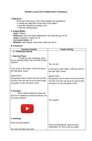 Detailed Lesson Plan in Mathematics Preparatory
I. Objectives:
At the end of the lesson, 85% of the students are expected to:
a. identify the object that comes next in the pattern;
b. give the importance of pattern; and
c. draw the missing figure.
II. Subject Matter:
Topic: Patterns
Reference: Learn and Enjoy Mathematics the Easy Way pg. 40-44
Author: Gabriel G. Uriarte, Ph. D
Curriculum Guide: 5-6
Materials: Real objects, visual aids, pentel pen, led tv.
III. Procedure:
Teacher’s Activity Pupil’s Activity
A. A. Preliminary Activity
1. 1. Opening Prayer
To start our day, everybody stand
for our opening prayer, are you ready to pray
children?
In the name of the Father, of the Son and of
the Holy Spirit. Amen.
Angel of God
My guardian dear to whom His love commits
me here. Ever this day be at my side to light
and guard, to rule and guide. Amen
2. 2. Energizer
Okay children before you take your
seat, let us awaken our body by dancing. Are
you ready children?
3. Greetings
Good morning children!
You may now take your seat.
Yes, we are!
In the name of the Father, of the Son and of
the Holy Spirit. Amen.
Angel of God
My guardian dear to whom His love commits
me here. Ever this day be at my side to light
and guard, to rule and guide. Amen
Yes, teacher.
Good morning teacher, good morning
classmates. It’s nice to see you again.
 