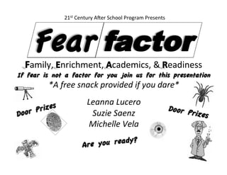 If fear is not a factor for you join us for this presentation	
  
*A	
  free	
  snack	
  provided	
  if	
  you	
  dare*	
  
	
  
Leanna	
  Lucero	
  
Suzie	
  Saenz	
  
Michelle	
  Vela	
  
	
  
amily,	
   nrichment,	
   cademics,	
  &	
   eadiness	
  
Are you ready?
	
  
Fear
21st	
  Century	
  A6er	
  School	
  Program	
  Presents	
  
Door Prizes
	
  
Door Prizes	
  
 