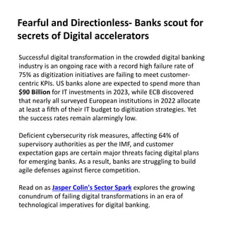 Successful digital transformation in the crowded digital banking
industry is an ongoing race with a record high failure rate of
75% as digitization initiatives are failing to meet customer-
centric KPIs. US banks alone are expected to spend more than
$90 Billion for IT investments in 2023, while ECB discovered
that nearly all surveyed European institutions in 2022 allocate
at least a fifth of their IT budget to digitization strategies. Yet
the success rates remain alarmingly low.
Deficient cybersecurity risk measures, affecting 64% of
supervisory authorities as per the IMF, and customer
expectation gaps are certain major threats facing digital plans
for emerging banks. As a result, banks are struggling to build
agile defenses against fierce competition.
Read on as Jasper Colin's Sector Spark explores the growing
conundrum of failing digital transformations in an era of
technological imperatives for digital banking.
Fearful and Directionless- Banks scout for
secrets of Digital accelerators
 