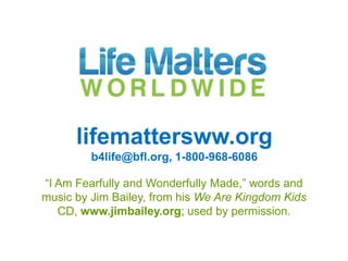 lifemattersww.org
         b4life@bfl.org, 1-800-968-6086

“I Am Fearfully and Wonderfully Made,” words and
music by Jim Bailey, from his We Are Kingdom Kids
   CD, www.jimbailey.org; used by permission.
 