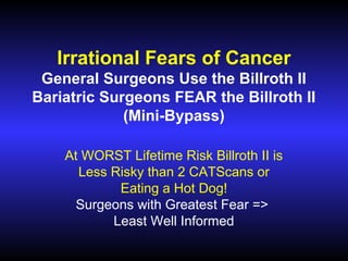 Irrational Fears of Cancer
General Surgeons Use the Billroth II
Bariatric Surgeons FEAR the Billroth II
(Mini-Bypass)
At WORST Lifetime Risk Billroth II is
Less Risky than 2 CATScans or
Eating a Hot Dog!
Surgeons with Greatest Fear =>
Least Well Informed

 