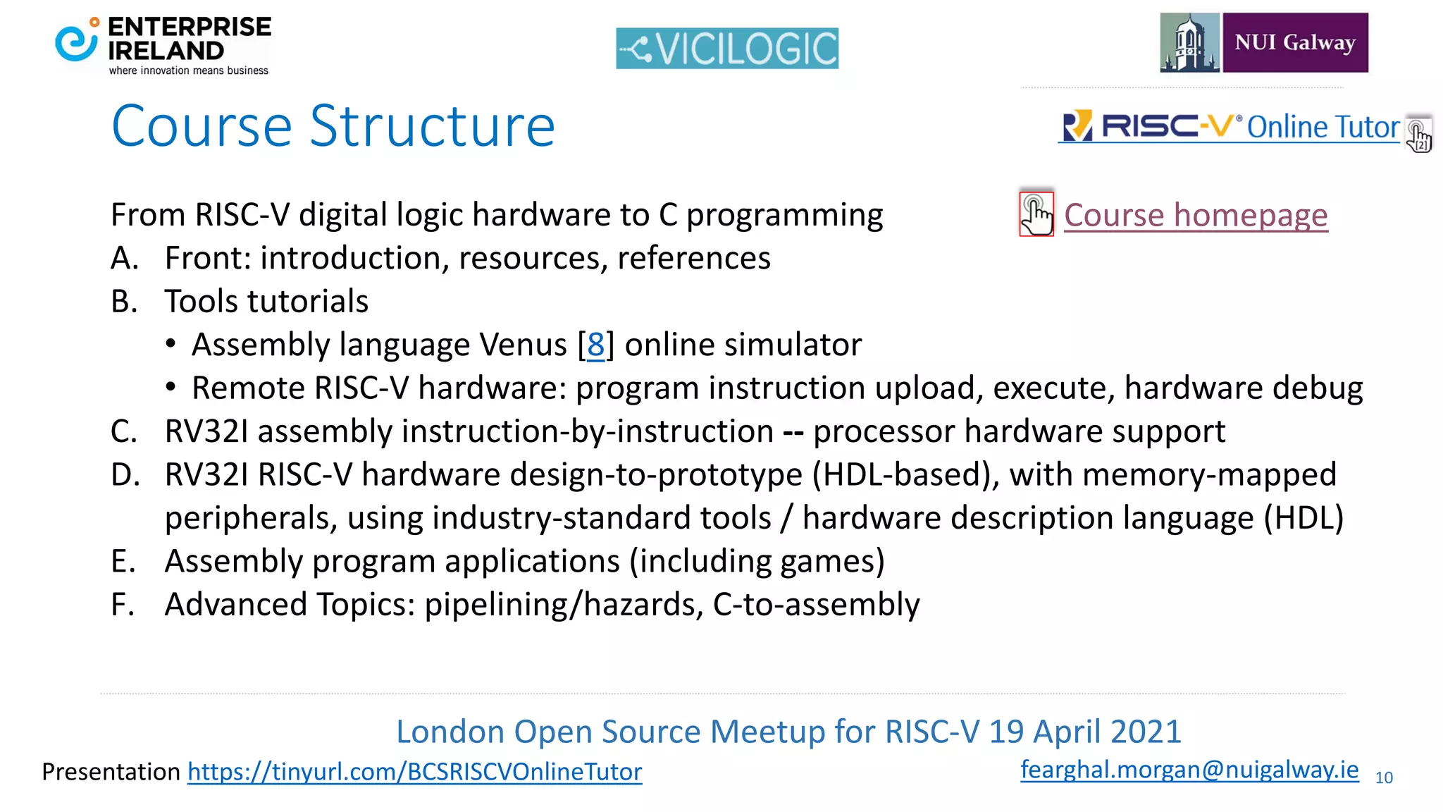 London Open Source Meetup for RISC-V 19 April 2021
10
fearghal.morgan@nuigalway.ie
Presentation https://tinyurl.com/BCSRISCVOnlineTutor
Course Structure
From RISC-V digital logic hardware to C programming
A. Front: introduction, resources, references
B. Tools tutorials
• Assembly language Venus [8] online simulator
• Remote RISC-V hardware: program instruction upload, execute, hardware debug
C. RV32I assembly instruction-by-instruction -- processor hardware support
D. RV32I RISC-V hardware design-to-prototype (HDL-based), with memory-mapped
peripherals, using industry-standard tools / hardware description language (HDL)
E. Assembly program applications (including games)
F. Advanced Topics: pipelining/hazards, C-to-assembly
Course homepage
 