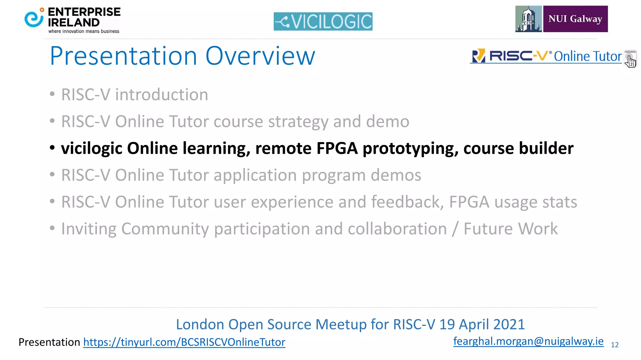 London Open Source Meetup for RISC-V 19 April 2021
12
fearghal.morgan@nuigalway.ie
Presentation https://tinyurl.com/BCSRISCVOnlineTutor
Presentation Overview
• RISC-V introduction
• RISC-V Online Tutor course strategy and demo
• vicilogic Online learning, remote FPGA prototyping, course builder
• RISC-V Online Tutor application program demos
• RISC-V Online Tutor user experience and feedback, FPGA usage stats
• Inviting Community participation and collaboration / Future Work
 