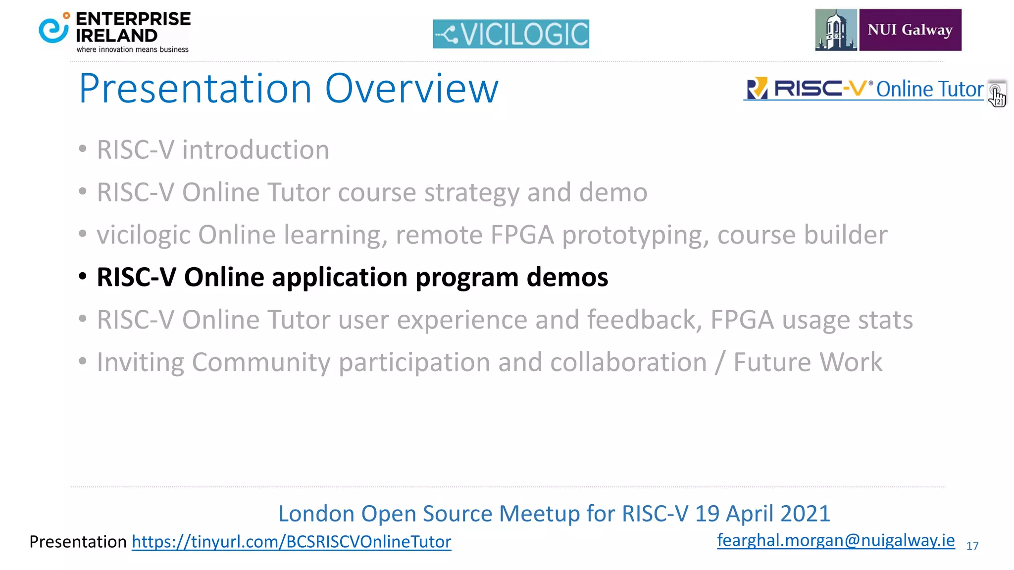 London Open Source Meetup for RISC-V 19 April 2021
17
fearghal.morgan@nuigalway.ie
Presentation https://tinyurl.com/BCSRISCVOnlineTutor
Presentation Overview
• RISC-V introduction
• RISC-V Online Tutor course strategy and demo
• vicilogic Online learning, remote FPGA prototyping, course builder
• RISC-V Online application program demos
• RISC-V Online Tutor user experience and feedback, FPGA usage stats
• Inviting Community participation and collaboration / Future Work
 