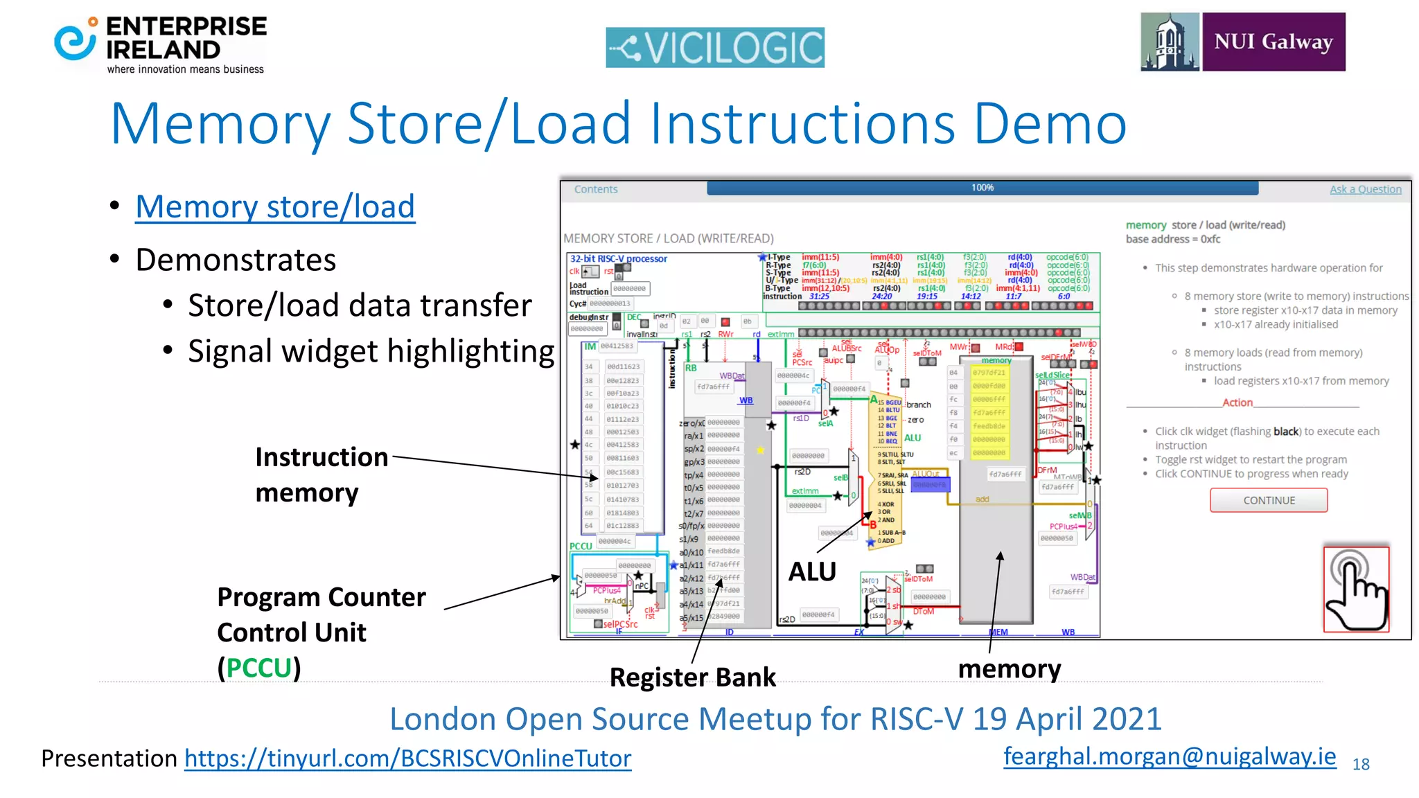 London Open Source Meetup for RISC-V 19 April 2021
18
fearghal.morgan@nuigalway.ie
Presentation https://tinyurl.com/BCSRISCVOnlineTutor
Memory Store/Load Instructions Demo
• Memory store/load
• Demonstrates
• Store/load data transfer
• Signal widget highlighting
memory
Register Bank
Instruction
memory
ALU
Program Counter
Control Unit
(PCCU)
 