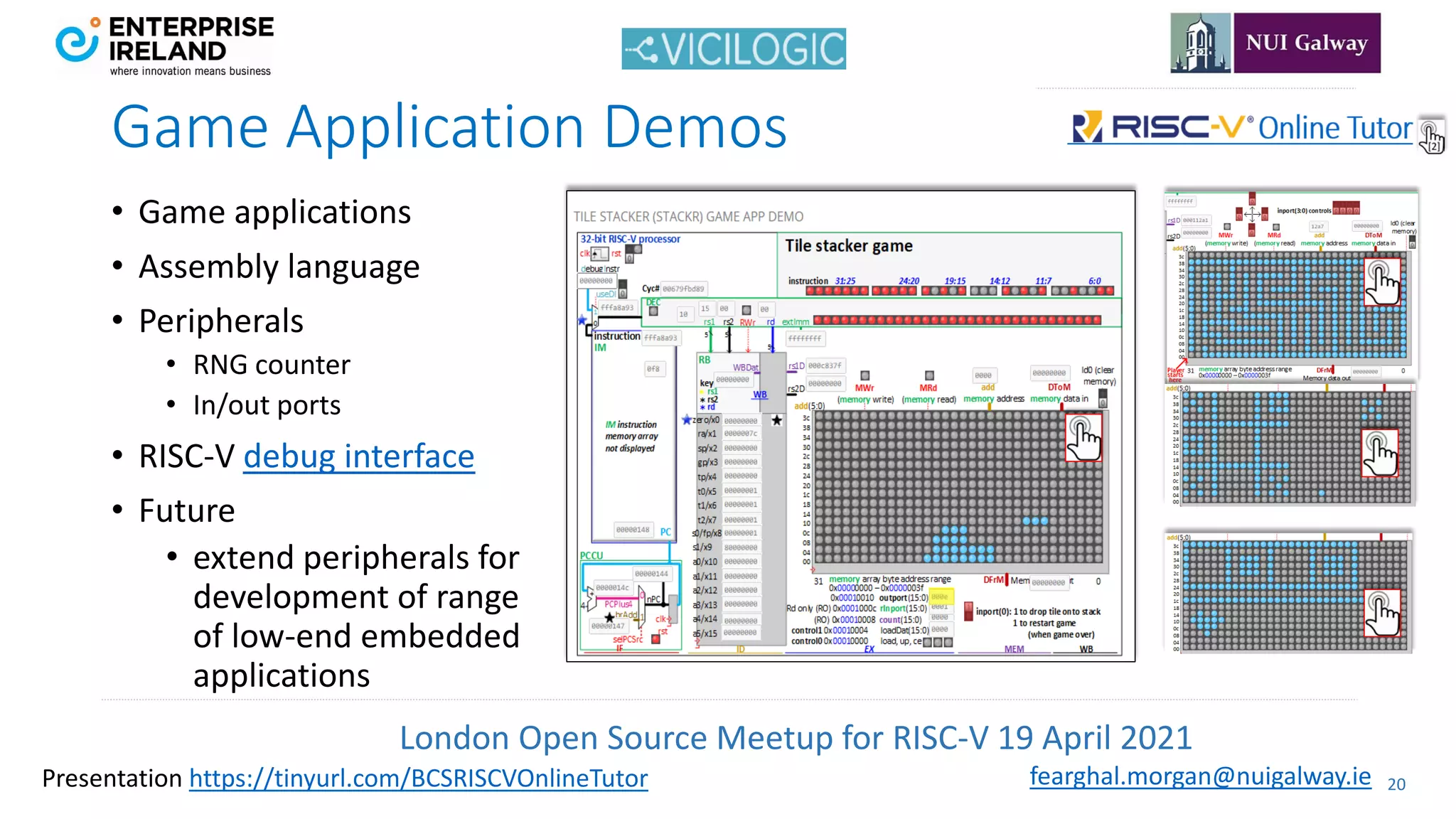 London Open Source Meetup for RISC-V 19 April 2021
20
fearghal.morgan@nuigalway.ie
Presentation https://tinyurl.com/BCSRISCVOnlineTutor
Game Application Demos
• Game applications
• Assembly language
• Peripherals
• RNG counter
• In/out ports
• RISC-V debug interface
• Future
• extend peripherals for
development of range
of low-end embedded
applications
 