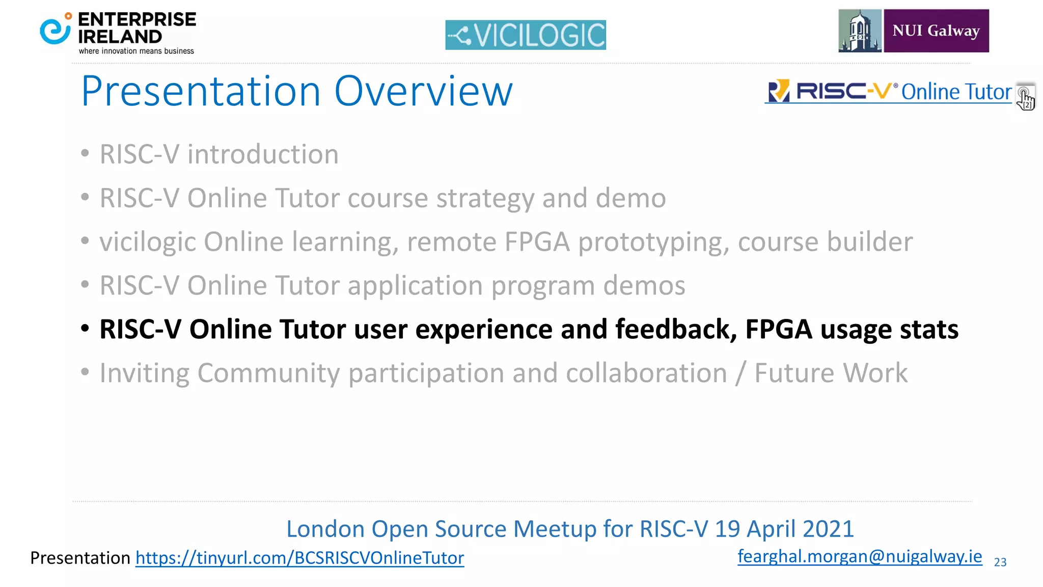 London Open Source Meetup for RISC-V 19 April 2021
23
fearghal.morgan@nuigalway.ie
Presentation https://tinyurl.com/BCSRISCVOnlineTutor
Presentation Overview
• RISC-V introduction
• RISC-V Online Tutor course strategy and demo
• vicilogic Online learning, remote FPGA prototyping, course builder
• RISC-V Online Tutor application program demos
• RISC-V Online Tutor user experience and feedback, FPGA usage stats
• Inviting Community participation and collaboration / Future Work
 