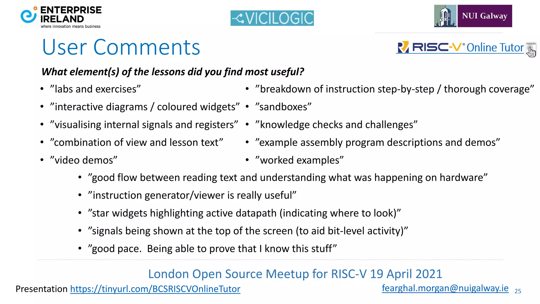 London Open Source Meetup for RISC-V 19 April 2021
25
fearghal.morgan@nuigalway.ie
Presentation https://tinyurl.com/BCSRISCVOnlineTutor
User Comments
• ”labs and exercises”
• ”interactive diagrams / coloured widgets”
• ”visualising internal signals and registers”
• ”combination of view and lesson text”
• ”video demos”
• ”breakdown of instruction step-by-step / thorough coverage”
• ”sandboxes”
• ”knowledge checks and challenges”
• ”example assembly program descriptions and demos”
• ”worked examples”
• ”good flow between reading text and understanding what was happening on hardware”
• ”instruction generator/viewer is really useful”
• ”star widgets highlighting active datapath (indicating where to look)”
• ”signals being shown at the top of the screen (to aid bit-level activity)”
• ”good pace. Being able to prove that I know this stuff”
What element(s) of the lessons did you find most useful?
 