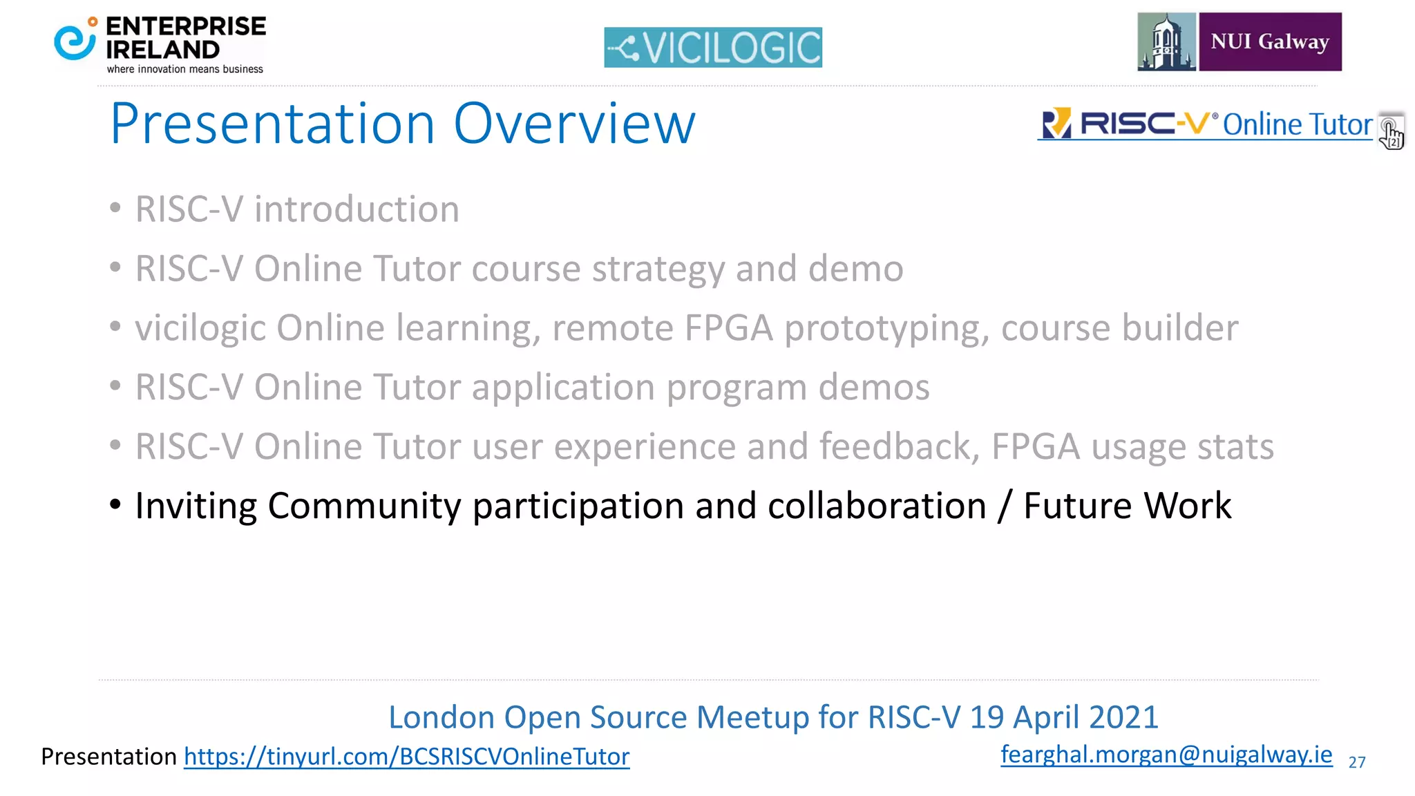 London Open Source Meetup for RISC-V 19 April 2021
27
fearghal.morgan@nuigalway.ie
Presentation https://tinyurl.com/BCSRISCVOnlineTutor
Presentation Overview
• RISC-V introduction
• RISC-V Online Tutor course strategy and demo
• vicilogic Online learning, remote FPGA prototyping, course builder
• RISC-V Online Tutor application program demos
• RISC-V Online Tutor user experience and feedback, FPGA usage stats
• Inviting Community participation and collaboration / Future Work
 