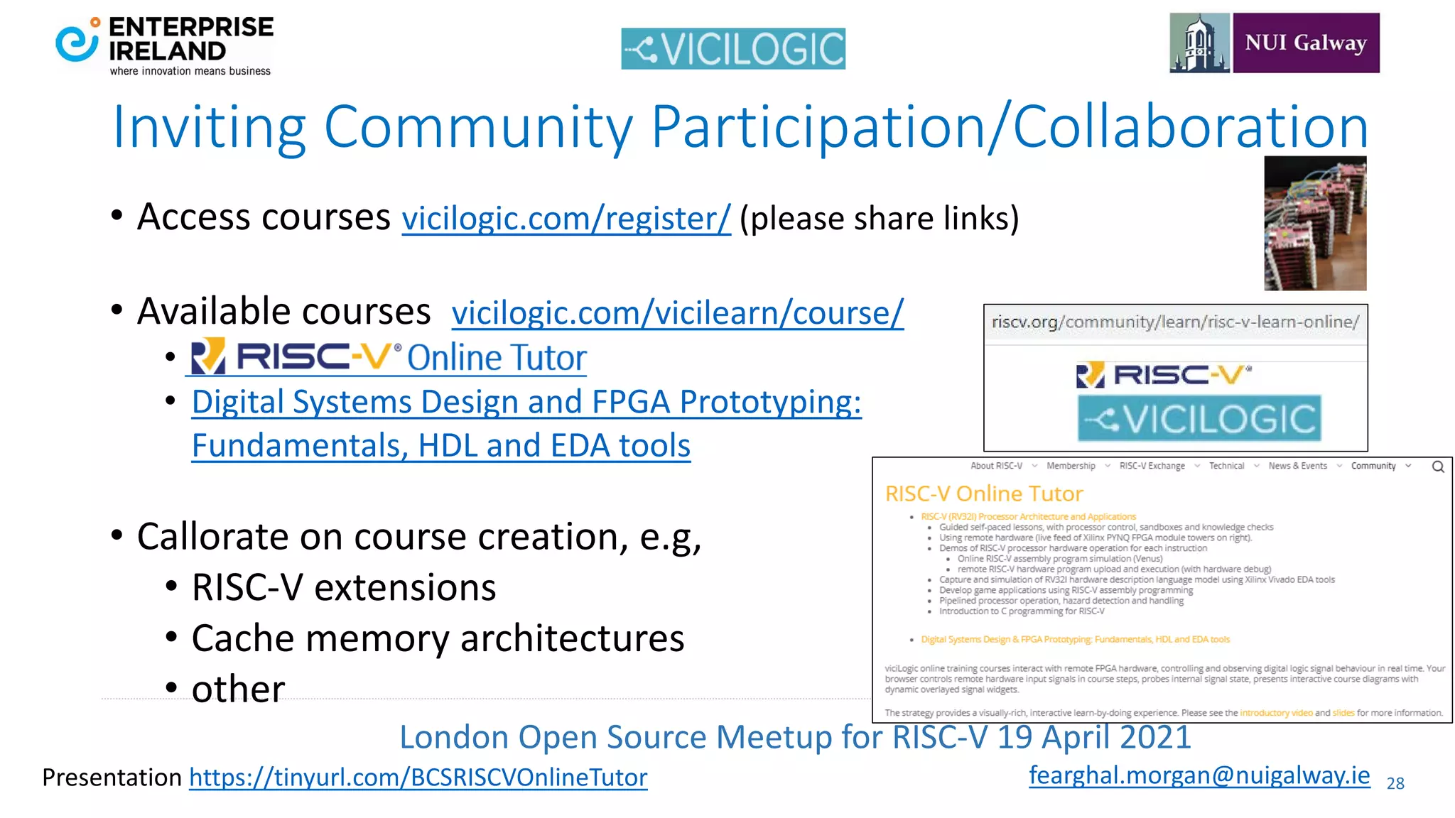 London Open Source Meetup for RISC-V 19 April 2021
28
fearghal.morgan@nuigalway.ie
Presentation https://tinyurl.com/BCSRISCVOnlineTutor
• Access courses vicilogic.com/register/ (please share links)
• Available courses vicilogic.com/vicilearn/course/
•
• Digital Systems Design and FPGA Prototyping:
Fundamentals, HDL and EDA tools
• Callorate on course creation, e.g,
• RISC-V extensions
• Cache memory architectures
• other
Inviting Community Participation/Collaboration
 