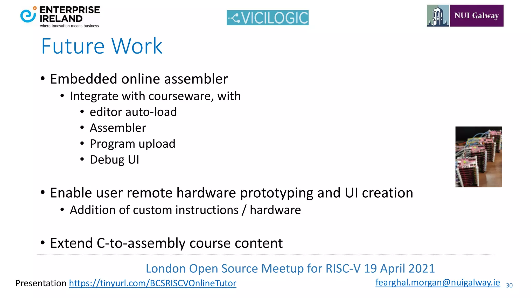 London Open Source Meetup for RISC-V 19 April 2021
30
fearghal.morgan@nuigalway.ie
Presentation https://tinyurl.com/BCSRISCVOnlineTutor
• Embedded online assembler
• Integrate with courseware, with
• editor auto-load
• Assembler
• Program upload
• Debug UI
• Enable user remote hardware prototyping and UI creation
• Addition of custom instructions / hardware
• Extend C-to-assembly course content
Future Work
 