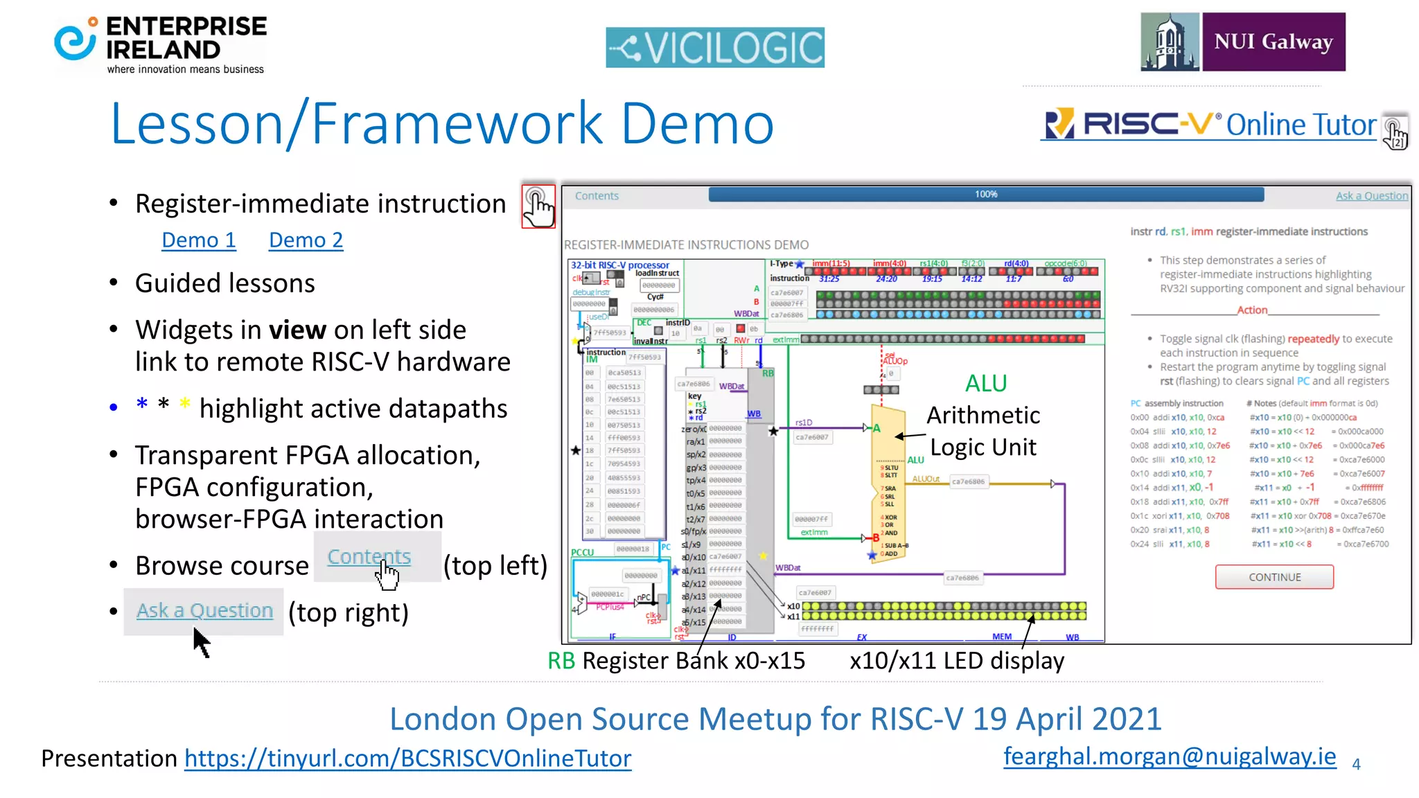 London Open Source Meetup for RISC-V 19 April 2021
4
fearghal.morgan@nuigalway.ie
Presentation https://tinyurl.com/BCSRISCVOnlineTutor
Lesson/Framework Demo
• Register-immediate instruction
Demo 1 Demo 2
• Guided lessons
• Widgets in view on left side
link to remote RISC-V hardware
• * * * highlight active datapaths
• Transparent FPGA allocation,
FPGA configuration,
browser-FPGA interaction
• Browse course (top left)
• (top right)
ALU
Arithmetic
Logic Unit
RB Register Bank x0-x15 x10/x11 LED display
 