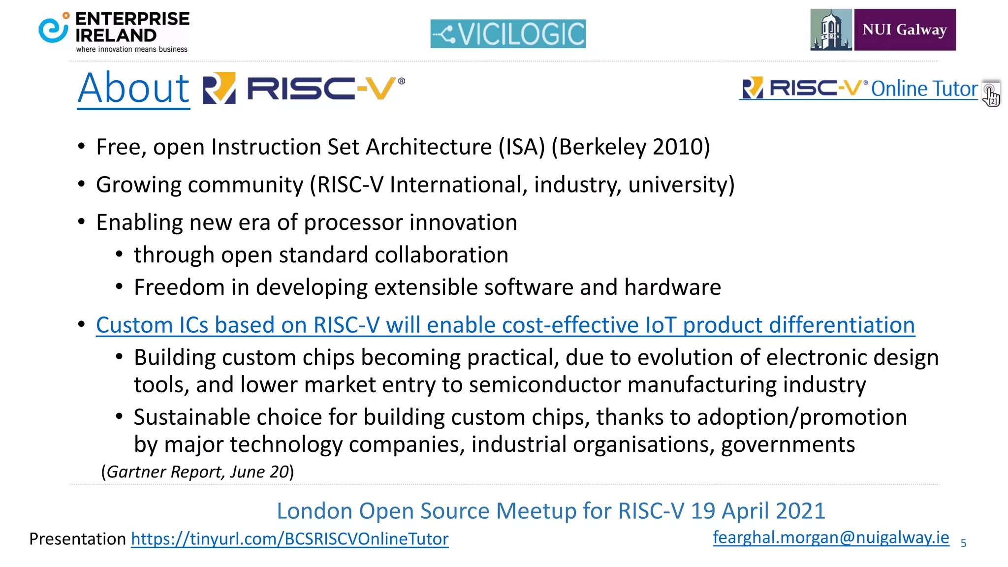 London Open Source Meetup for RISC-V 19 April 2021
5
fearghal.morgan@nuigalway.ie
Presentation https://tinyurl.com/BCSRISCVOnlineTutor
About
• Free, open Instruction Set Architecture (ISA) (Berkeley 2010)
• Growing community (RISC-V International, industry, university)
• Enabling new era of processor innovation
• through open standard collaboration
• Freedom in developing extensible software and hardware
• Custom ICs based on RISC-V will enable cost-effective IoT product differentiation
• Building custom chips becoming practical, due to evolution of electronic design
tools, and lower market entry to semiconductor manufacturing industry
• Sustainable choice for building custom chips, thanks to adoption/promotion
by major technology companies, industrial organisations, governments
(Gartner Report, June 20)
 