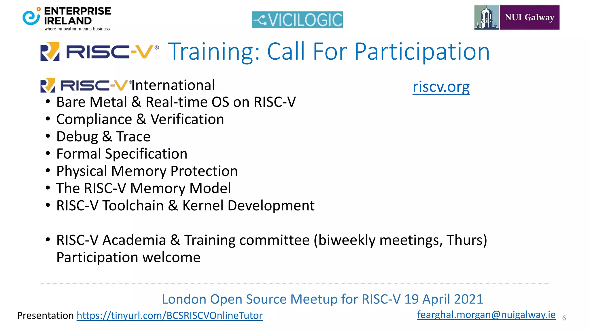 London Open Source Meetup for RISC-V 19 April 2021
6
fearghal.morgan@nuigalway.ie
Presentation https://tinyurl.com/BCSRISCVOnlineTutor
International
• Bare Metal & Real-time OS on RISC-V
• Compliance & Verification
• Debug & Trace
• Formal Specification
• Physical Memory Protection
• The RISC-V Memory Model
• RISC-V Toolchain & Kernel Development
• RISC-V Academia & Training committee (biweekly meetings, Thurs)
Participation welcome
Training: Call For Participation
riscv.org
 