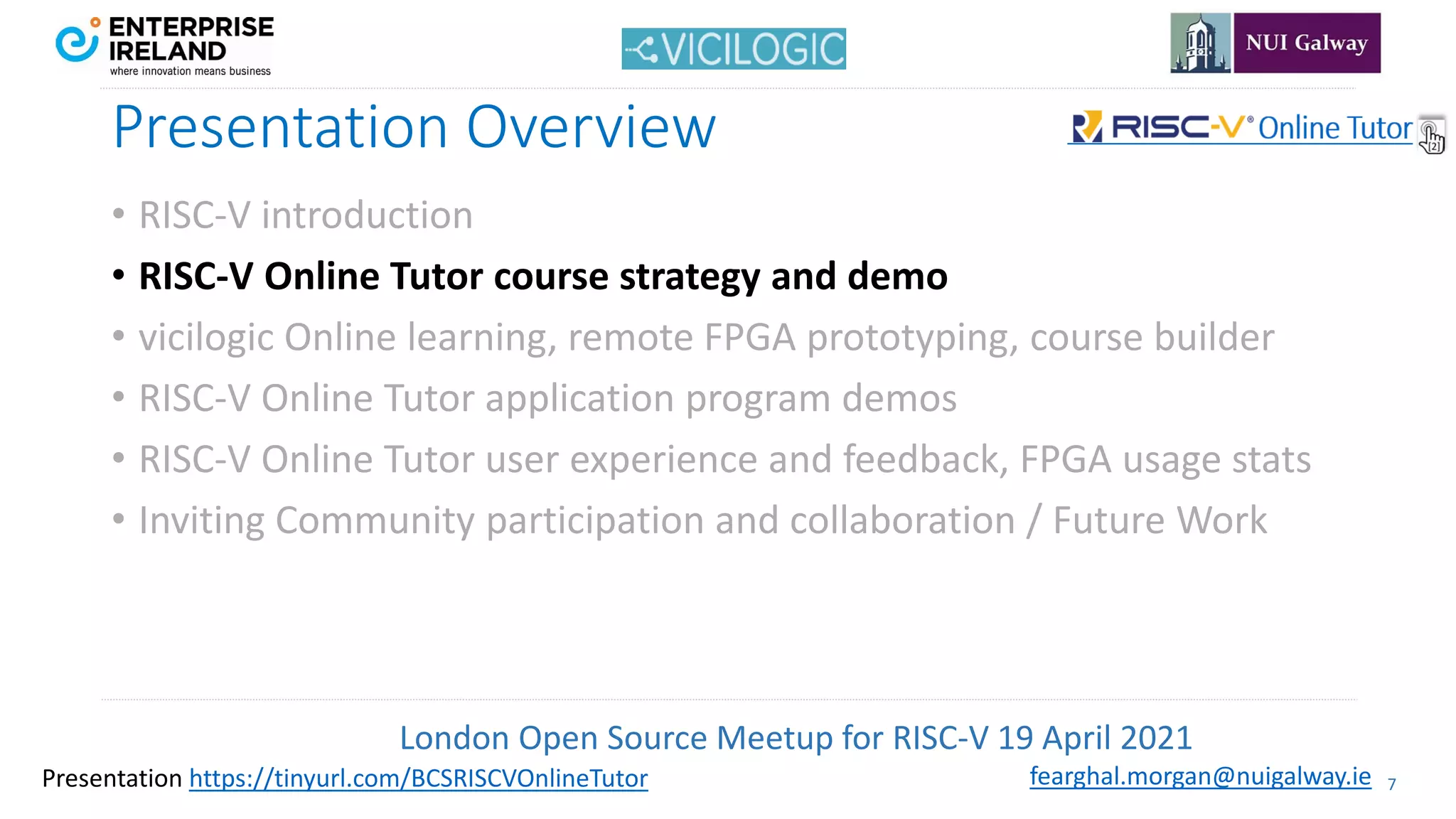 London Open Source Meetup for RISC-V 19 April 2021
7
fearghal.morgan@nuigalway.ie
Presentation https://tinyurl.com/BCSRISCVOnlineTutor
Presentation Overview
• RISC-V introduction
• RISC-V Online Tutor course strategy and demo
• vicilogic Online learning, remote FPGA prototyping, course builder
• RISC-V Online Tutor application program demos
• RISC-V Online Tutor user experience and feedback, FPGA usage stats
• Inviting Community participation and collaboration / Future Work
 