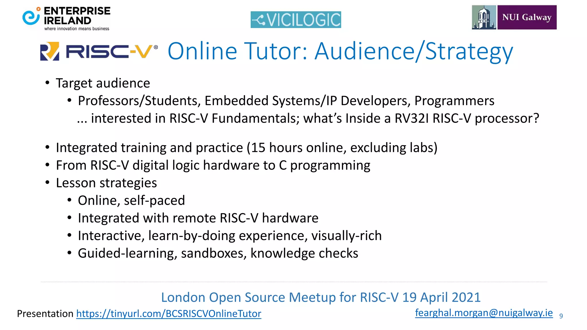 London Open Source Meetup for RISC-V 19 April 2021
9
fearghal.morgan@nuigalway.ie
Presentation https://tinyurl.com/BCSRISCVOnlineTutor
Online Tutor: Audience/Strategy
• Target audience
• Professors/Students, Embedded Systems/IP Developers, Programmers
... interested in RISC-V Fundamentals; what’s Inside a RV32I RISC-V processor?
• Integrated training and practice (15 hours online, excluding labs)
• From RISC-V digital logic hardware to C programming
• Lesson strategies
• Online, self-paced
• Integrated with remote RISC-V hardware
• Interactive, learn-by-doing experience, visually-rich
• Guided-learning, sandboxes, knowledge checks
 