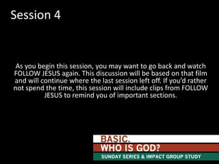 Session 4

As you begin this session, you may want to go back and watch
FOLLOW JESUS again. This discussion will be based on that film
and will continue where the last session left off. If you’d rather
not spend the time, this session will include clips from FOLLOW
JESUS to remind you of important sections.

 
