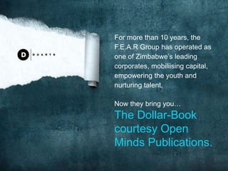 For more than 10 years, the
F.E.A.R Group has operated as
one of Zimbabwe’s leading
corporates, mobiliising capital,
empowering the youth and
nurturing talent.
Now they bring you…
The Dollar-Book
courtesy Open
Minds Publications.
 
