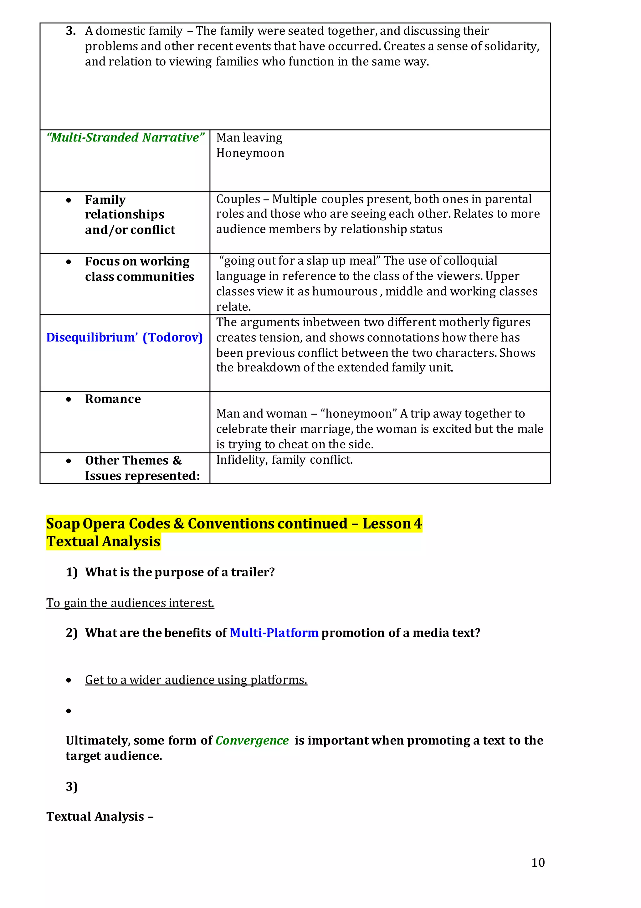 10
3. A domestic family – The family were seated together, and discussing their
problems and other recent events that have occurred. Creates a sense of solidarity,
and relation to viewing families who function in the same way.
“Multi-Stranded Narrative” Man leaving
Honeymoon
 Family
relationships
and/or conflict
Couples – Multiple couples present, both ones in parental
roles and those who are seeing each other. Relates to more
audience members by relationship status
 Focus on working
class communities
“going out for a slap up meal” The use of colloquial
language in reference to the class of the viewers. Upper
classes view it as humourous , middle and working classes
relate.
Disequilibrium’ (Todorov)
The arguments inbetween two different motherly figures
creates tension, and shows connotations how there has
been previous conflict between the two characters. Shows
the breakdown of the extended family unit.
 Romance
Man and woman – “honeymoon” A trip away together to
celebrate their marriage, the woman is excited but the male
is trying to cheat on the side.
 Other Themes &
Issues represented:
Infidelity, family conflict.
SoapOpera Codes & Conventions continued – Lesson4
Textual Analysis
1) What is the purpose of a trailer?
To gain the audiences interest.
2) What are the benefits of Multi-Platform promotion of a media text?
 Get to a wider audience using platforms.

Ultimately, some form of Convergence is important when promoting a text to the
target audience.
3)
Textual Analysis –
 