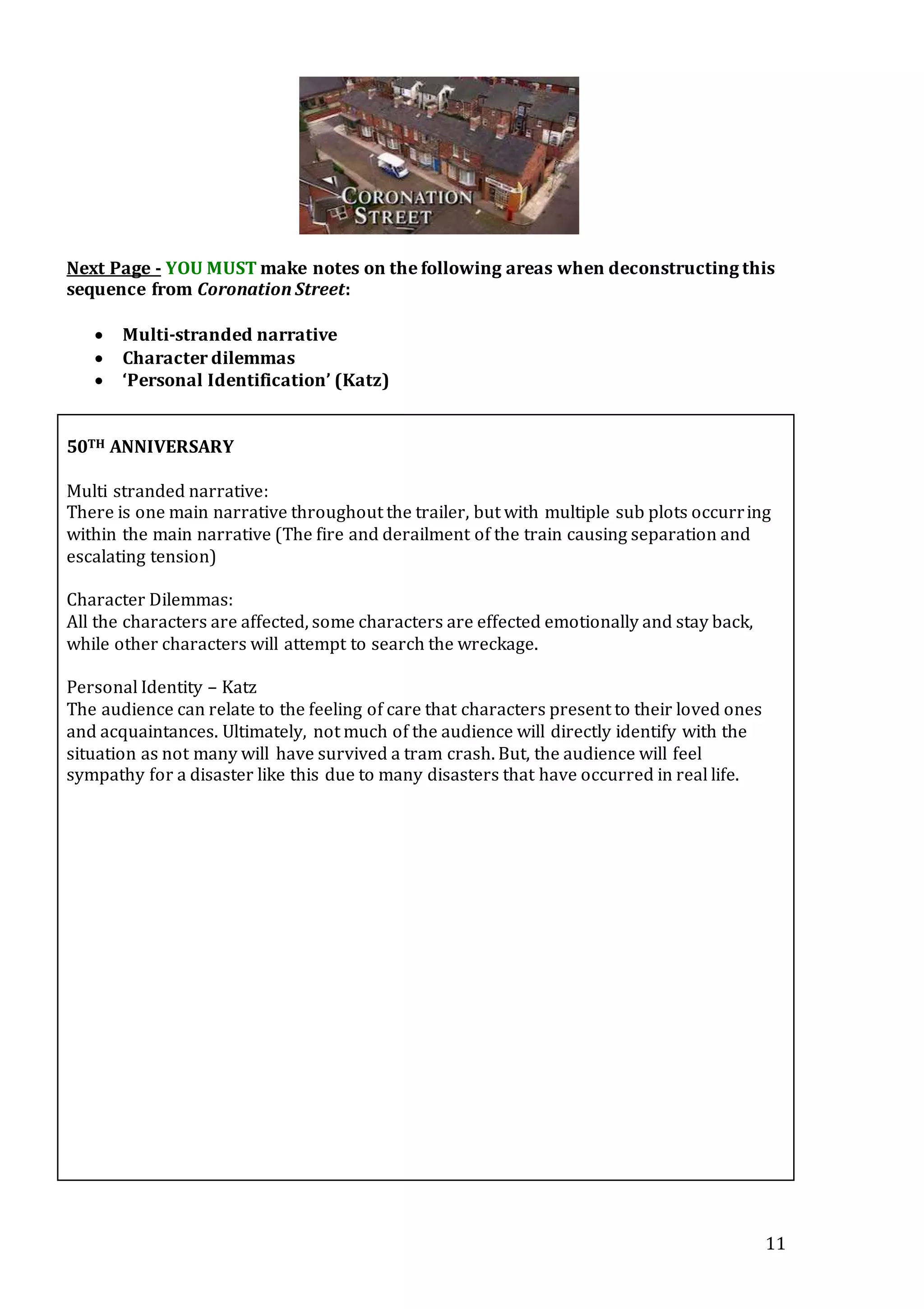 11
Next Page - YOU MUST make notes on the following areas when deconstructing this
sequence from Coronation Street:
 Multi-stranded narrative
 Character dilemmas
 ‘Personal Identification’ (Katz)
50TH ANNIVERSARY
Multi stranded narrative:
There is one main narrative throughout the trailer, but with multiple sub plots occurring
within the main narrative (The fire and derailment of the train causing separation and
escalating tension)
Character Dilemmas:
All the characters are affected, some characters are effected emotionally and stay back,
while other characters will attempt to search the wreckage.
Personal Identity – Katz
The audience can relate to the feeling of care that characters present to their loved ones
and acquaintances. Ultimately, not much of the audience will directly identify with the
situation as not many will have survived a tram crash. But, the audience will feel
sympathy for a disaster like this due to many disasters that have occurred in real life.
 