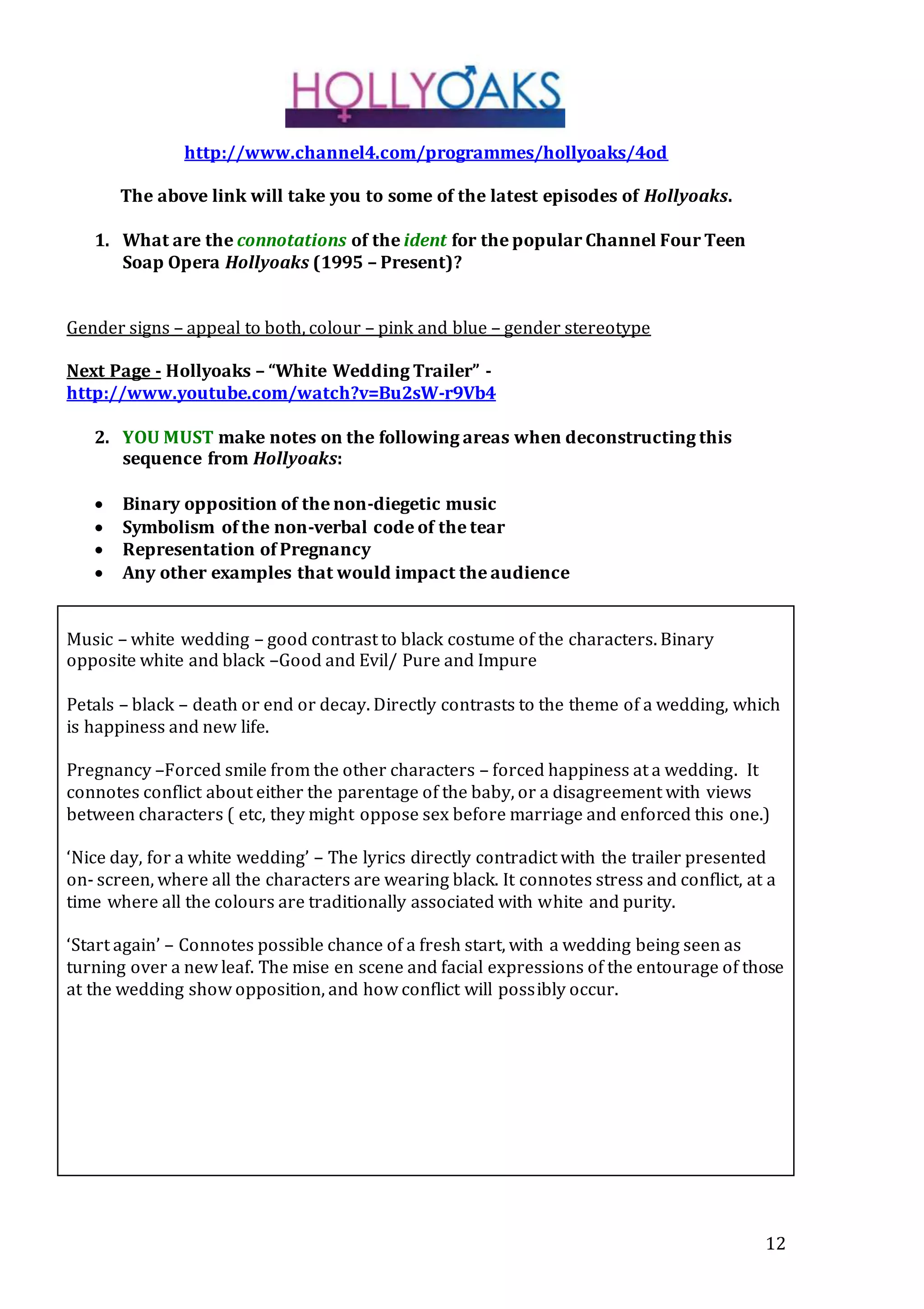 12
http://www.channel4.com/programmes/hollyoaks/4od
The above link will take you to some of the latest episodes of Hollyoaks.
1. What are the connotations of the ident for the popular Channel Four Teen
Soap Opera Hollyoaks (1995 – Present)?
Gender signs – appeal to both, colour – pink and blue – gender stereotype
Next Page - Hollyoaks – “White Wedding Trailer” -
http://www.youtube.com/watch?v=Bu2sW-r9Vb4
2. YOU MUST make notes on the following areas when deconstructing this
sequence from Hollyoaks:
 Binary opposition of the non-diegetic music
 Symbolism of the non-verbal code of the tear
 Representation of Pregnancy
 Any other examples that would impact the audience
Music – white wedding – good contrast to black costume of the characters. Binary
opposite white and black –Good and Evil/ Pure and Impure
Petals – black – death or end or decay. Directly contrasts to the theme of a wedding, which
is happiness and new life.
Pregnancy –Forced smile from the other characters – forced happiness at a wedding. It
connotes conflict about either the parentage of the baby, or a disagreement with views
between characters ( etc, they might oppose sex before marriage and enforced this one.)
‘Nice day, for a white wedding’ – The lyrics directly contradict with the trailer presented
on- screen, where all the characters are wearing black. It connotes stress and conflict, at a
time where all the colours are traditionally associated with white and purity.
‘Start again’ – Connotes possible chance of a fresh start, with a wedding being seen as
turning over a new leaf. The mise en scene and facial expressions of the entourage of those
at the wedding show opposition, and how conflict will possibly occur.
 
