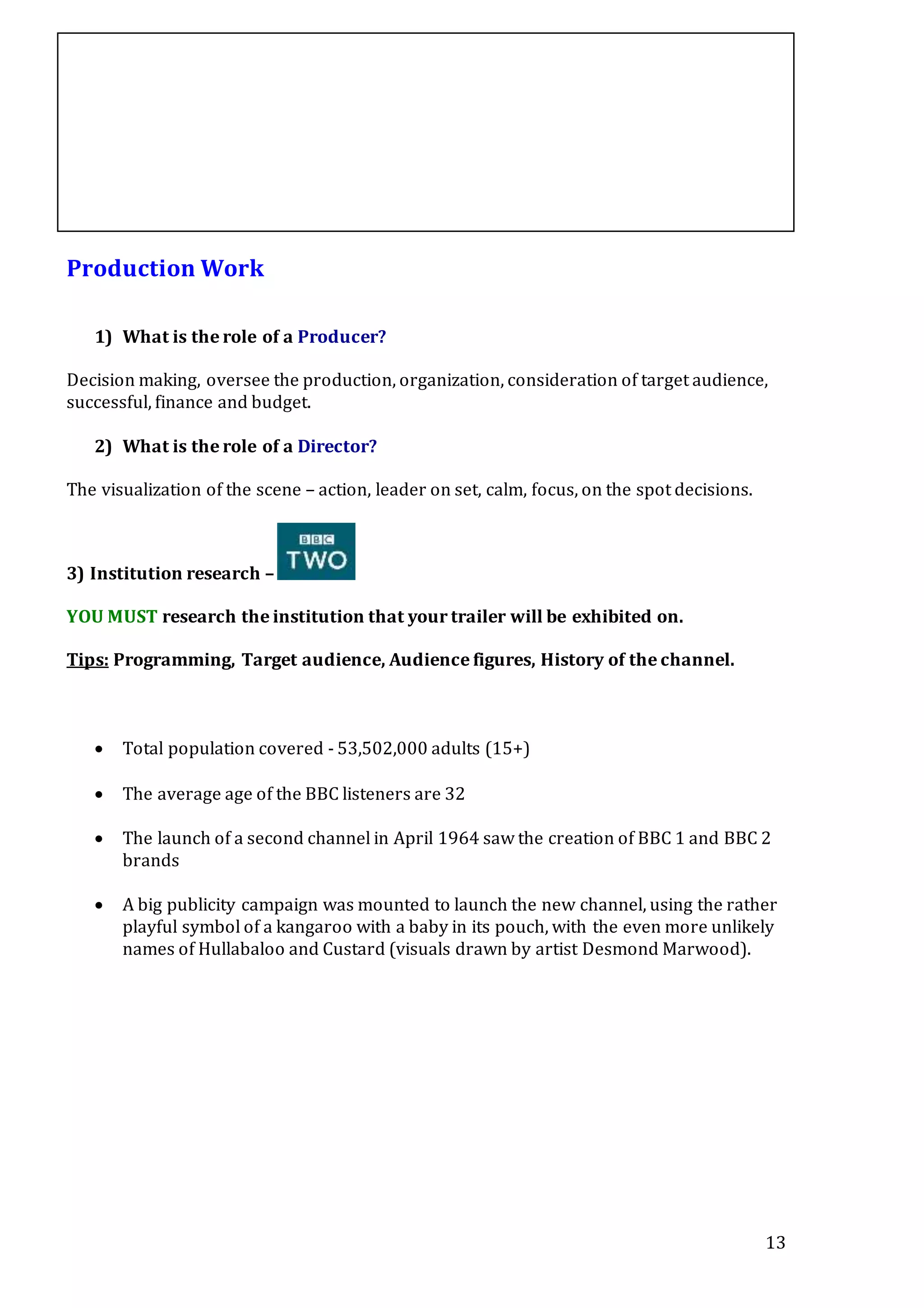 13
Production Work
1) What is the role of a Producer?
Decision making, oversee the production, organization, consideration of target audience,
successful, finance and budget.
2) What is the role of a Director?
The visualization of the scene – action, leader on set, calm, focus, on the spot decisions.
3) Institution research –
YOU MUST research the institution that your trailer will be exhibited on.
Tips: Programming, Target audience, Audience figures, History of the channel.
 Total population covered - 53,502,000 adults (15+)
 The average age of the BBC listeners are 32
 The launch of a second channel in April 1964 saw the creation of BBC 1 and BBC 2
brands
 A big publicity campaign was mounted to launch the new channel, using the rather
playful symbol of a kangaroo with a baby in its pouch, with the even more unlikely
names of Hullabaloo and Custard (visuals drawn by artist Desmond Marwood).
 